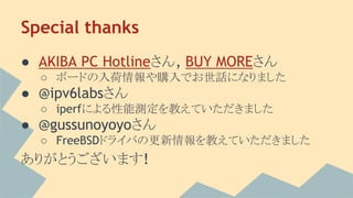 Special thanks
● AKIBA PC Hotlineさん, BUY MOREさん
○ ボードの入荷情報や購入でお世話になりました
● @ipv6labsさん
○ iperfによる性能測定を教えていただきました
● @gussunoyoyoさん
○ FreeBSDドライバの更新情報を教えていただきました
ありがとうございます!
 