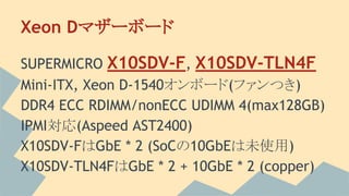 Xeon Dマザーボード
SUPERMICRO X10SDV-F, X10SDV-TLN4F
Mini-ITX, Xeon D-1540オンボード(ファンつき)
DDR4 ECC RDIMM/nonECC UDIMM 4(max128GB)
IPMI対応(Aspeed AST2400)
X10SDV-FはGbE * 2 (SoCの10GbEは未使用)
X10SDV-TLN4FはGbE * 2 + 10GbE * 2 (copper)
 
