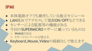 IPMI
● 本体電源オフでも動作している独立モジュール
● LAN経由でアクセスして電源ON/OFFなどできる
● センサーによる監視等の機能がある
● 今回のSUPERMICROマザーに載っているものは
○ WebUIがある
○ リモートコンソールが使える
● Keyboard,Mouse,Videoの接続なしで使えます
 