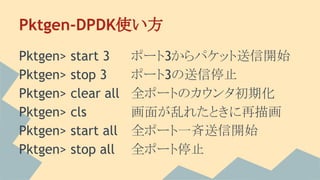 Pktgen-DPDK使い方
Pktgen> start 3 ポート3からパケット送信開始
Pktgen> stop 3 ポート3の送信停止
Pktgen> clear all 全ポートのカウンタ初期化
Pktgen> cls 画面が乱れたときに再描画
Pktgen> start all 全ポート一斉送信開始
Pktgen> stop all 全ポート停止
 