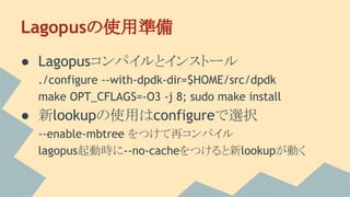 Lagopusの使用準備
● Lagopusコンパイルとインストール
./configure --with-dpdk-dir=$HOME/src/dpdk
make OPT_CFLAGS=-O3 -j 8; sudo make install
● 新lookupの使用はconfigureで選択
--enable-mbtree をつけて再コンパイル
lagopus起動時に--no-cacheをつけると新lookupが動く
 