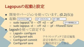 Lagopusの起動と設定
● 開発中バージョンを使っています。(0.2(仮))
● 起動
○ sudo lagopus -d -- -cff -n2 -- -pf
○ sudo lagopus -d -- -cff -n2 -- -pf --fifoness none
● lagoshを使って設定する
○ Lagosh> configure
○ Configure# edit テキストエディタで設定編集
○ Configure# commit 設定を動作に反映
○ Configure# save 起動時設定として保存
フォアグラウンド動作 8コア、2メモリチャネル 4ポート使用
パケット順序保証しない
 