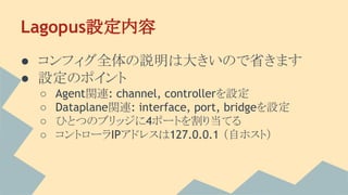 Lagopus設定内容
● コンフィグ全体の説明は大きいので省きます
● 設定のポイント
○ Agent関連: channel, controllerを設定
○ Dataplane関連: interface, port, bridgeを設定
○ ひとつのブリッジに4ポートを割り当てる
○ コントローラIPアドレスは127.0.0.1 （自ホスト）
 