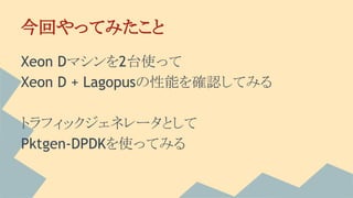 今回やってみたこと
Xeon Dマシンを2台使って
Xeon D + Lagopusの性能を確認してみる
トラフィックジェネレータとして
Pktgen-DPDKを使ってみる
 