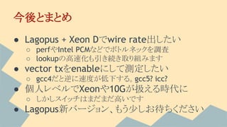 今後とまとめ
● Lagopus + Xeon Dでwire rate出したい
○ perfやIntel PCMなどでボトルネックを調査
○ lookupの高速化も引き続き取り組みます
● vector txをenableにして測定したい
○ gcc4だと逆に速度が低下する。gcc5? icc?
● 個人レベルでXeonや10Gが扱える時代に
○ しかしスイッチはまだまだ高いです
● Lagopus新バージョン、もう少しお待ちください
 