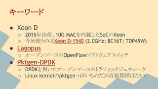 キーワード
● Xeon D
○ 2015年出荷、10G MACを内蔵したSoCのXeon
○ 今回使うのはXeon D-1540 (2.0GHz; 8C16T; TDP45W)
● Lagopus
○ オープンソースのOpenFlowソフトウェアスイッチ
● Pktgen-DPDK
○ DPDKを用いたオープンソースのトラフィックジェネレータ
○ Linux kernelのpktgenっぽいものだが直接関係はない
 