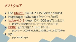 ソフトウェア
● OS: Ubuntu 14.04.2 LTS Server amd64
● Hugepage: 1GB/pageを4ページ確保
● ixgbe-4.0.3 (Xeon Dの10GBaseTに対応)
○ DPDKではPMDを使うので不要といえば不要
● DPDK: git先頭(2.1.0-rc1相当)
○ gcc4なのでCONFIG_RTE_IXGBE_INC_VECTOR=n
● Ryu
○ pip install ryu
 