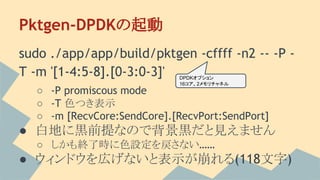 Pktgen-DPDKの起動
sudo ./app/app/build/pktgen -cffff -n2 -- -P -
T -m '[1-4:5-8].[0-3:0-3]'
○ -P promiscous mode
○ -T 色つき表示
○ -m [RecvCore:SendCore].[RecvPort:SendPort]
● 白地に黒前提なので背景黒だと見えません
○ しかも終了時に色設定を戻さない……
● ウィンドウを広げないと表示が崩れる(118文字)
DPDKオプション
16コア、2メモリチャネル
 