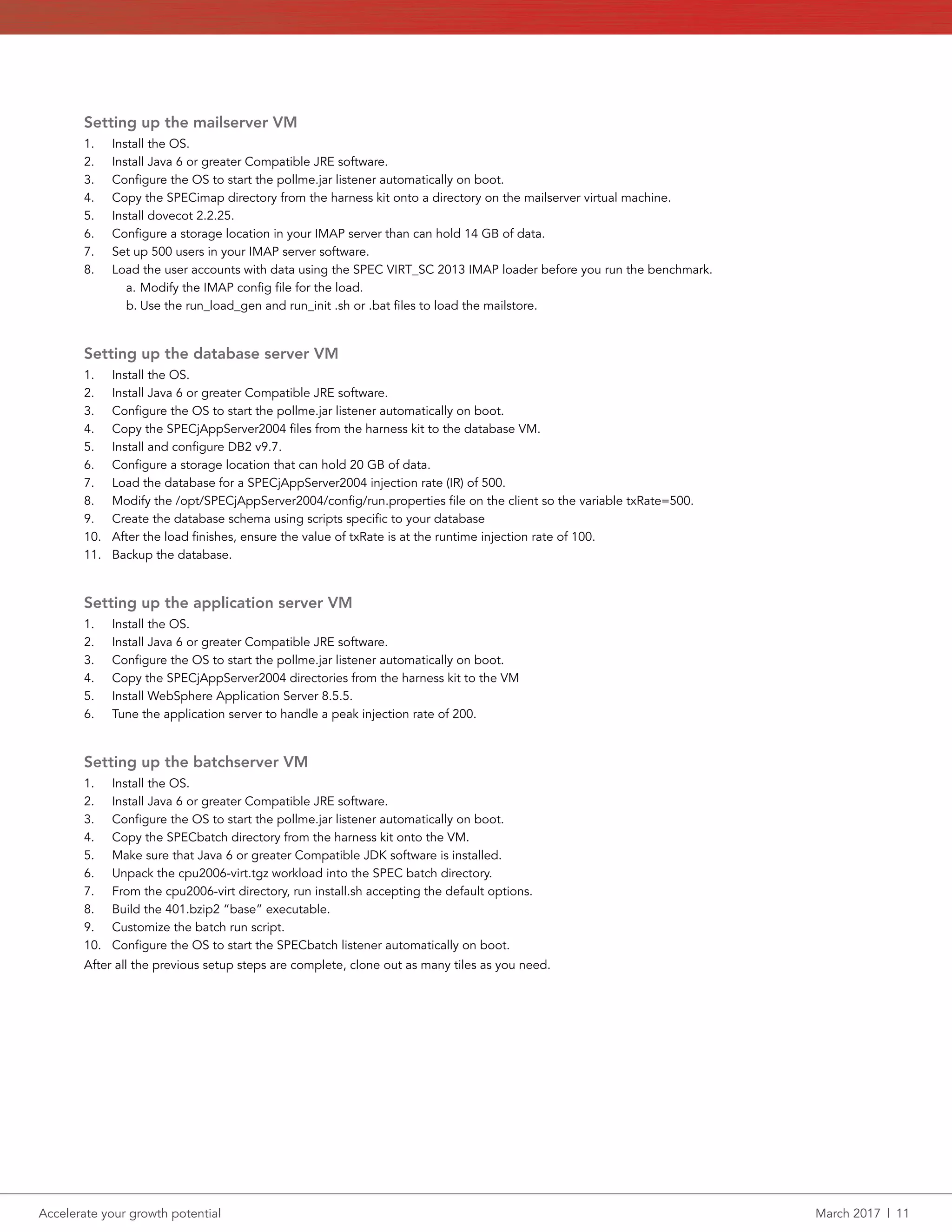 Accelerate your growth potential	 March 2017  |  11
Setting up the mailserver VM
1.	 Install the OS.
2.	 Install Java 6 or greater Compatible JRE software.
3.	 Configure the OS to start the pollme.jar listener automatically on boot.
4.	 Copy the SPECimap directory from the harness kit onto a directory on the mailserver virtual machine.
5.	 Install dovecot 2.2.25.
6.	 Configure a storage location in your IMAP server than can hold 14 GB of data.
7.	 Set up 500 users in your IMAP server software.
8.	 Load the user accounts with data using the SPEC VIRT_SC 2013 IMAP loader before you run the benchmark.
a.	Modify the IMAP config file for the load.
b.	Use the run_load_gen and run_init .sh or .bat files to load the mailstore.
Setting up the database server VM
1.	 Install the OS.
2.	 Install Java 6 or greater Compatible JRE software.
3.	 Configure the OS to start the pollme.jar listener automatically on boot.
4.	 Copy the SPECjAppServer2004 files from the harness kit to the database VM.
5.	 Install and configure DB2 v9.7.
6.	 Configure a storage location that can hold 20 GB of data.
7.	 Load the database for a SPECjAppServer2004 injection rate (IR) of 500.
8.	 Modify the /opt/SPECjAppServer2004/config/run.properties file on the client so the variable txRate=500.
9.	 Create the database schema using scripts specific to your database
10.	 After the load finishes, ensure the value of txRate is at the runtime injection rate of 100.
11.	 Backup the database.
Setting up the application server VM
1.	 Install the OS.
2.	 Install Java 6 or greater Compatible JRE software.
3.	 Configure the OS to start the pollme.jar listener automatically on boot.
4.	 Copy the SPECjAppServer2004 directories from the harness kit to the VM
5.	 Install WebSphere Application Server 8.5.5.
6.	 Tune the application server to handle a peak injection rate of 200.
Setting up the batchserver VM
1.	 Install the OS.
2.	 Install Java 6 or greater Compatible JRE software.
3.	 Configure the OS to start the pollme.jar listener automatically on boot.
4.	 Copy the SPECbatch directory from the harness kit onto the VM.
5.	 Make sure that Java 6 or greater Compatible JDK software is installed.
6.	 Unpack the cpu2006-virt.tgz workload into the SPEC batch directory.
7.	 From the cpu2006-virt directory, run install.sh accepting the default options.
8.	 Build the 401.bzip2 “base” executable.
9.	 Customize the batch run script.
10.	 Configure the OS to start the SPECbatch listener automatically on boot.
After all the previous setup steps are complete, clone out as many tiles as you need.
 