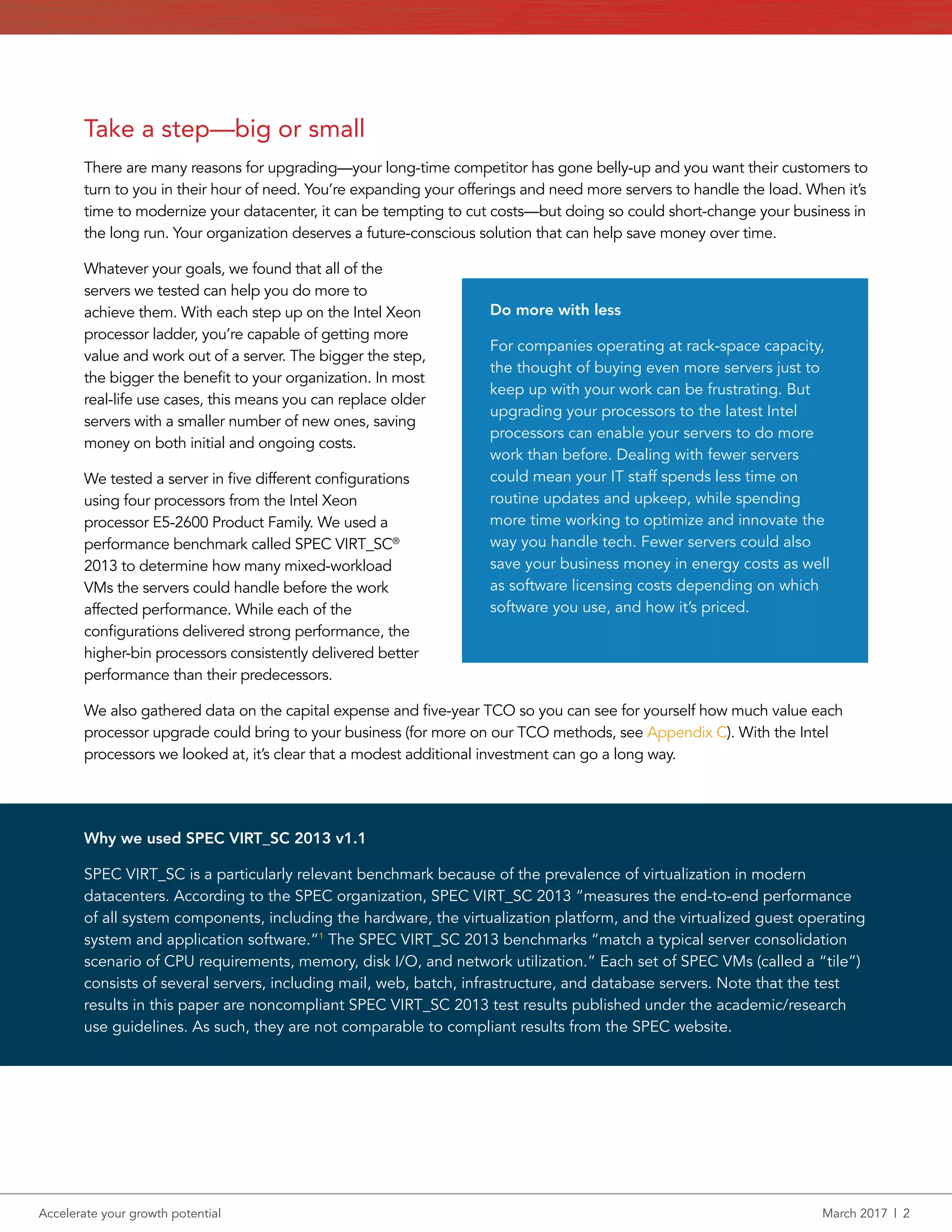 Accelerate your growth potential	 March 2017  |  2
Take a step—big or small
There are many reasons for upgrading—your long-time competitor has gone belly-up and you want their customers to
turn to you in their hour of need. You’re expanding your offerings and need more servers to handle the load. When it’s
time to modernize your datacenter, it can be tempting to cut costs—but doing so could short-change your business in
the long run. Your organization deserves a future-conscious solution that can help save money over time.
Whatever your goals, we found that all of the
servers we tested can help you do more to
achieve them. With each step up on the Intel Xeon
processor ladder, you’re capable of getting more
value and work out of a server. The bigger the step,
the bigger the benefit to your organization. In most
real-life use cases, this means you can replace older
servers with a smaller number of new ones, saving
money on both initial and ongoing costs.
We tested a server in five different configurations
using four processors from the Intel Xeon
processor E5-2600 Product Family. We used a
performance benchmark called SPEC VIRT_SC®
2013 to determine how many mixed-workload
VMs the servers could handle before the work
affected performance. While each of the
configurations delivered strong performance, the
higher‑bin processors consistently delivered better
performance than their predecessors.
We also gathered data on the capital expense and five-year TCO so you can see for yourself how much value each
processor upgrade could bring to your business (for more on our TCO methods, see Appendix C). With the Intel
processors we looked at, it’s clear that a modest additional investment can go a long way.
Do more with less
For companies operating at rack-space capacity,
the thought of buying even more servers just to
keep up with your work can be frustrating. But
upgrading your processors to the latest Intel
processors can enable your servers to do more
work than before. Dealing with fewer servers
could mean your IT staff spends less time on
routine updates and upkeep, while spending
more time working to optimize and innovate the
way you handle tech. Fewer servers could also
save your business money in energy costs as well
as software licensing costs depending on which
software you use, and how it’s priced.
Why we used SPEC VIRT_SC 2013 v1.1
SPEC VIRT_SC is a particularly relevant benchmark because of the prevalence of virtualization in modern
datacenters. According to the SPEC organization, SPEC VIRT_SC 2013 “measures the end-to-end performance
of all system components, including the hardware, the virtualization platform, and the virtualized guest operating
system and application software.”1
The SPEC VIRT_SC 2013 benchmarks “match a typical server consolidation
scenario of CPU requirements, memory, disk I/O, and network utilization.” Each set of SPEC VMs (called a “tile”)
consists of several servers, including mail, web, batch, infrastructure, and database servers. Note that the test
results in this paper are noncompliant SPEC VIRT_SC 2013 test results published under the academic/research
use guidelines. As such, they are not comparable to compliant results from the SPEC website.
 