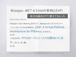 Bluespec：MIT & Intelの事例(LEAP)
http://blogs.yahoo.co.jp/verification_engineer/66046446.html
2012/2/1(水) 午後 5:10
Bluespec User Meeting 2012にて、Bluespecからのプレゼンテー
ションにあったIntelの事例は、LEAP: A Virtual Platform
Architecture for FPGAsかもしれません。
途中略
このLEAPは、今ではオープンソースで公開されていま
す。なんと、太っ腹。
途中略
自分の過去ログに教えてもらった
 