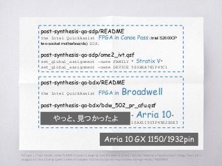 post-synthesis-qa-sdp/README
the Intel QuickAssist FPGA in Canoe Pass(Intel S2600CP
two-socket motherboards) SDP.
post-synthesis-qa-sdp/ome2_ivt.qsf
set_global_assignment -name FAMILY " Stratix V"
set_global_assignment -name DEVICE 5SGXEA7N1F45C1
post-synthesis-qa-bdx/README
the Intel QuickAssist FPGA in Broadwell
post-synthesis-qa-bdx/bdw_502_pr_afu.qsf
set_global_assignment -name FAMILY " Arria 10"
set_global_assignment -name DEVICE 10AX115U3F45E2SGE3
Arria 10 GX 1150/1932pin
やっと、見つかったよ
https://github.com/LEAP-Core/leap-platforms-intel/blob/master/modules/leap/build-
support/build-pipelines/stages/altera/post-synthesis-qa-bdx/README
 