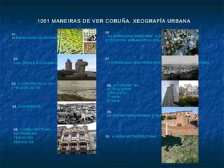 1001 MANEIRAS DE VER CORUÑA. XEOGRAFÍA URBANA1001 MANEIRAS DE VER CORUÑA. XEOGRAFÍA URBANA
01.01.
INTRODUCIÓN. ACTIVIDADES PREVIASINTRODUCIÓN. ACTIVIDADES PREVIAS
0202..
DAS ORIXES Á GUERRA DA INDEPENDENCIADAS ORIXES Á GUERRA DA INDEPENDENCIA
0303. A CORUÑA DO S. XIX. A CORUÑA DO S. XIX
E INICIOS DO XXE INICIOS DO XX
04.04. O ENSANCHEO ENSANCHE
0505. A ARQUITECTURAA ARQUITECTURA
DO PRIMEIRODO PRIMEIRO
TERCIO DOTERCIO DO
SÉCULO XXSÉCULO XX
0606
. AS BARRIADAS OBREIRAS. A CIDADE XARDÍN. AS BARRIADAS OBREIRAS. A CIDADE XARDÍN
EVOLUCIÓN URBANÍSTICA ATA A GUERRA CIVILEVOLUCIÓN URBANÍSTICA ATA A GUERRA CIVIL
0707
. O URBANISMO NAS PRIMEIRAS DÉCADAS DO FRANQUISMO. O URBANISMO NAS PRIMEIRAS DÉCADAS DO FRANQUISMO
08.08. A CORUÑA NAA CORUÑA NA
ACTUALIDADEACTUALIDADE
(1960-2010):(1960-2010):
1ª parte:1ª parte:
2ª parte:2ª parte:
09.09.
AS ÁREAS PERIURBANAS E RURURBANASAS ÁREAS PERIURBANAS E RURURBANAS
10.10. A ÁREA METROPOLITANAA ÁREA METROPOLITANA
 