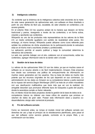 2) Inteligencia colectiva
Es evidente que la dinámica de la inteligencia colectiva está creciendo de la mano
de esta nueva generación de aplicaciones web, con software en línea diseñado a
partir de una interfaz de fácil uso, escalable, de valor añadido en contenidos y de
acceso gratuito.
En el entorno Web 2.0 los usuarios actúan de la manera que deseen: en forma
tradicional y pasiva, navegando a través de los contenidos; o en forma activa,
creando y aportando sus contenidos.
Wikipedia es uno de los productos más representativos de los valores de la Web
2.0; un medio ambiente igualitario con sentido de neutralidad entre pares. Sin
embargo, al mismo tiempo, Wikipedia puede utilizarse como icono referente para
señalar los problemas de dicha arquitectura de la participación,donde la estructura
sitúa en el mismo nivel a escritores amateur y profesionales.
La aplicación permite al usuario publicar y luego la comunidad determina la
relevancia del contenido.
La web nos permite trabajar con el otro, colaborar con el conocimiento, editar los
contenidos, agregar información esto le va dando valor a la web
3) Gestión de la base de datos
Lo valioso de las aplicaciones Web 2.0 son los datos, ya que en muchos casos el
software es un recurso abierto o de fácil implementación. Amazon. Esta empresa
tuvo desde sus comienzos una política de enriquecimiento de información, en
muchos casos generados por los usuarios. Hoy su base de datos es mucho más
potente que los recursos originales de los que dependió en sus comienzos. La
administración de los datos en Amazon es su competencia básica y parte esencial
de la riqueza del servicio.Según Weinberger (2007) se trata de un orden misceláneo
con una clasificación multifacética que tiene más que ver con la realidad. Un
amigable desorden que promueve diferente tipos de búsqueda a gusto del usuario,
donde la serendipia cumple un factor relevante.
Así, el interés inicial de estos proyectos donde la gestión de la base de datos es la
competencia básica es obtener una masa crítica de usuarios que produce un
volumen de datos de gran valor. Poseer esta información clave y usuarios co-
desarrolladores otorga valor comercial al producto.
4) Fin del software cerrado
Como se mencionó antes, se rompe el modelo inicial del software cerrado con
derechos de uso y bajo el principio de la obsolescencia planificada, para pasar al
uso del software como servicio gratuito, corriendo en la propia Web, y en
combinación con los datos.
 