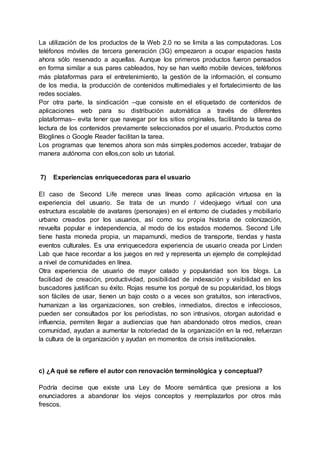 La utilización de los productos de la Web 2.0 no se limita a las computadoras. Los
teléfonos móviles de tercera generación (3G) empezaron a ocupar espacios hasta
ahora sólo reservado a aquellas. Aunque los primeros productos fueron pensados
en forma similar a sus pares cableados, hoy se han vuelto mobile devices, teléfonos
más plataformas para el entretenimiento, la gestión de la información, el consumo
de los media, la producción de contenidos multimediales y el fortalecimiento de las
redes sociales.
Por otra parte, la sindicación –que consiste en el etiquetado de contenidos de
aplicaciones web para su distribución automática a través de diferentes
plataformas– evita tener que navegar por los sitios originales, facilitando la tarea de
lectura de los contenidos previamente seleccionados por el usuario. Productos como
Bloglines o Google Reader facilitan la tarea.
Los programas que tenemos ahora son más simples,podemos acceder, trabajar de
manera autónoma con ellos,con solo un tutorial.
7) Experiencias enriquecedoras para el usuario
El caso de Second Life merece unas líneas como aplicación virtuosa en la
experiencia del usuario. Se trata de un mundo / videojuego virtual con una
estructura escalable de avatares (personajes) en el entorno de ciudades y mobiliario
urbano creados por los usuarios, así como su propia historia de colonización,
revuelta popular e independencia, al modo de los estados modernos. Second Life
tiene hasta moneda propia, un mapamundi, medios de transporte, tiendas y hasta
eventos culturales. Es una enriquecedora experiencia de usuario creada por Linden
Lab que hace recordar a los juegos en red y representa un ejemplo de complejidad
a nivel de comunidades en línea.
Otra experiencia de usuario de mayor calado y popularidad son los blogs. La
facilidad de creación, productividad, posibilidad de indexación y visibilidad en los
buscadores justifican su éxito. Rojas resume los porqué de su popularidad, los blogs
son fáciles de usar, tienen un bajo costo o a veces son gratuitos, son interactivos,
humanizan a las organizaciones, son creíbles, inmediatos, directos e infecciosos,
pueden ser consultados por los periodistas, no son intrusivos, otorgan autoridad e
influencia, permiten llegar a audiencias que han abandonado otros medios, crean
comunidad, ayudan a aumentar la notoriedad de la organización en la red, refuerzan
la cultura de la organización y ayudan en momentos de crisis institucionales.
c) ¿A qué se refiere el autor con renovación terminológica y conceptual?
Podría decirse que existe una Ley de Moore semántica que presiona a los
enunciadores a abandonar los viejos conceptos y reemplazarlos por otros más
frescos.
 