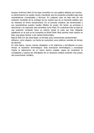 Aunque el término Web 2.0 se haya convertido en una palabra utilizada por muchos,
su denominación es quizás menos importante que los proyectos envueltos bajo esas
características conceptuales y técnicas. En cualquier caso se trata más de una
evolución constante de la ecología de los medios que de un momento estático que
se introduce en forma revolucionaria. En un proceso evolutivo, las herramientas y
sus características pueden resultar difíciles de acotar. De hecho, ya comienza a
describirse a la esperada web semántica como Web 3.0 y entonces todo se trata de
una evolución constante hacia un entorno donde la cada vez más influyente
plataforma en la que se ha convertido la World Wide Web permite crear medios en
línea que ganan terreno a los medios tradicionales.
Bajo la Web 2.0, las ideas fluyen en formato post, promoviendo pensamientos
efímeros, como slogans, con fecha de caducidad, para públicos carentes de tiempo
de atención.
En esta lógica, nuevos memes desplazan a los anteriores y reconfiguran en poco
tiempo el escenario terminológico. Esta renovación terminológica y conceptual
impide la elaboración de un marco teórico estable, capaz de considerar la
complejidad y superar las dificultades de un necesario análisis profundo más propio
del conocimiento científico.
 
