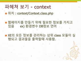 파헤쳐 보기 - context
 위치 : context/Context.class.php
 웹페이지를 만들기 위해 필요한 정보를 가지고
있음 ex) 환경변수 DB정보 언어
 XE의 모든 정보를 관리하는 상위 class 모듈이 실
행되고 결과물을 출력할때 사용함.
 