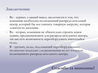 Заключение
 Во - первых, главный вывод заключается в том, что
компании необходим полноценный распределительный
центр, который бы мог снизить товарную нагрузку, которая
ложится на магазины.
 Во - вторых, компании не обязательно строить новое
здание, предназначенное для распределительного центра,
так как есть возможность переоборудовать имеющийся
склад.
 В - третьих, склад, подлежащий переоборудованию,
полностью подходит для размещения на его площади
полноценного распределительного центра.
Спасибо за внимание!
 