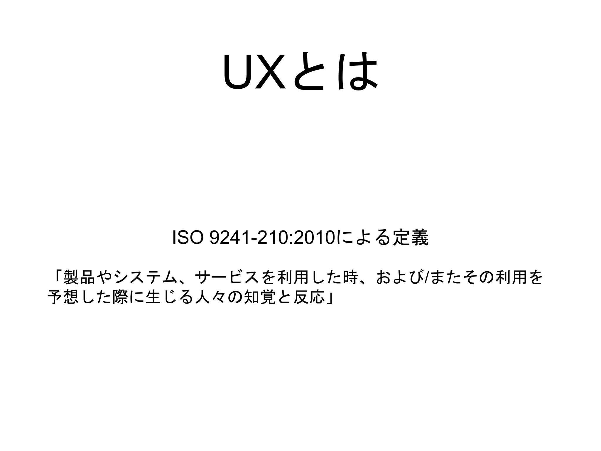 UXとは
ISO 9241-210:2010による定義
「製品やシステム、サービスを利用した時、および/またその利用を
予想した際に生じる人々の知覚と反応」
 