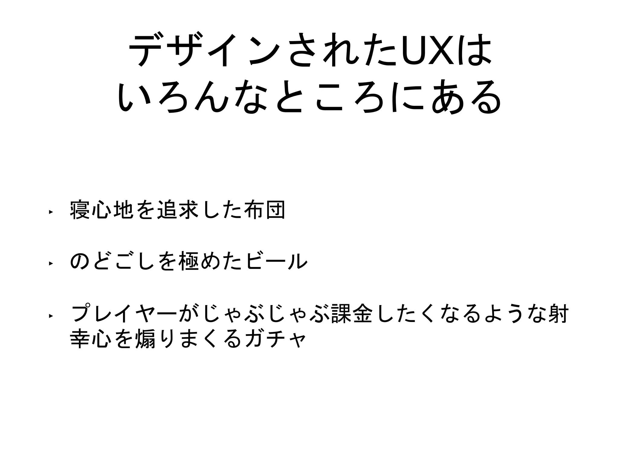 デザインされたUXは
いろんなところにある
‣ 寝心地を追求した布団
‣ のどごしを極めたビール
‣ プレイヤーがじゃぶじゃぶ課金したくなるような射
幸心を煽りまくるガチャ
 