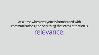 At a time when everyone is bombarded with
communications, the only thing that earns attention is
relevance.
 