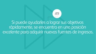 Si puede ayudarles a lograr sus objetivos
rápidamente, se encuentra en una posición
excelente para adquirir nuevas fuentes de ingresos.
 