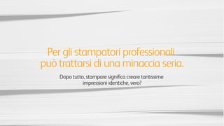 Per gli stampatori professionali questo
potrebbe rappresentare una minaccia seria.
Dopo tutto, stampare signiﬁca creare
tantissime impressioni identiche, vero?
 