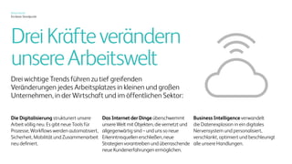 Xerox heute
Ein klarer Standpunkt
Vier Dynamiken verändern
unsere Arbeitswelt.
Vier wichtige Trends führen zu tief
greifenden Veränderungen jedes
Arbeitsplatzes in kleinen und
großen Unternehmen, in der
Wirtschaft und im öffentlichen
Sektor:
Die Digitalisierung
strukturiert unsere Arbeit völlig neu.
Es gibt neue Tools für Prozesse,
Workflows werden automatisiert,
Sicherheit, Mobilität und
Zusammenarbeit neu definiert.
Das Internet der Dinge
überschwemmt unsere Welt mit
Objekten, die vernetzt und
allgegenwärtig sind – und uns so
neue Erkenntnisquellen erschließen,
neue Strategien vorantreiben
und überraschende neue
Kundenerfahrungen ermöglichen.
Business Intelligence
verwandelt die Datenexplosion
in ein digitales Nervensystem und
personalisiert, verschlankt, optimiert
und beschleunigt alle unsere
Handlungen.
Personalisierung &
Individualisierung
machen aus allgemein gehaltenen,
einheitlich gestalteten Botschaften
relevante, fesselnde und persönliche
Erlebnisse.
 