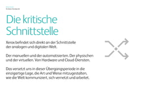 Xerox heute
Ein klarer Standpunkt
Ein neues Zeitalter des smarten
Druckens schafft neue
Wertschöpfungsmöglichkeiten.
Alle vier Trends wirken sich auch
auf das Drucksegment aus
Durch neue Dienstleistungen für das
Dokumenten- und Content Management
entsteht ein unerwartetes „Digital-meets-IoT-
meets-BI“-Konzept, das sich wirklich auszahlt.
UndintelligenteVerpackungen,Just-in-Time-
PersonalisierungunddasdirekteBedruckenvon
dreidimensionalenObjektenverschiebendiese
Grenzenerneut.
Dies ist die Stelle, an der sich die großen
digitalen Trends und die physische Welt
überschneiden.
 