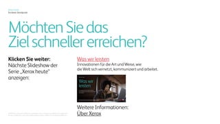 Xerox heute
Ein klarer Standpunkt
Die kritische Schnittstelle.
Xerox befindet sich direkt an der
Schnittstelle der analogen und
digitalen Welt.
Der manuellen und der
automatisierten. Der physischen
und der virtuellen. Von Hardware
und Cloud-Diensten.
Das versetzt uns in dieser
Übergangsperiode in die
einzigartige Lage, die Art und
Weise mitzugestalten, wie die
Welt kommuniziert, sich vernetzt
und arbeitet.
 