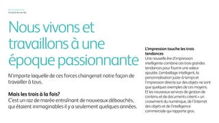 Nousvivonset
travaillonsàune
époquepassionnante
N’importe laquelle de ces forces changerait notre façon de
travailler à tous.
Mais les trois à la fois?
C’est un raz de marée entraînant de nouveaux débouchés,
qui étaient inimaginables il y a seulement quelques années.
L’impression touche les trois
tendances
Une nouvelle ère d’impression
intelligente combine ces trois grandes
tendances pour fournir une valeur
ajoutée. L’emballage intelligent, la
personnalisation juste-à-temps et
l’impression directe sur des objets ne sont
que quelques exemples de ces moyens.
Et les nouveaux services de gestion de
contenu et de documents créent « un
croisement du numérique, de l’Internet
des objets et de l’intelligence
commerciale qui rapporte gros.
Xerox, aujourd’hui
Un point de vue clair
 