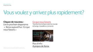 Vousvoulezyarrivezplusrapidement?
Xerox, aujourd’hui	
Un point de vue clair
Cliquez de nouveau :
Lire le prochain diaporama
« Xerox aujourd’hui : Ce que
nous faisons »
Ce que nous faisons
Transformer la façon dont le monde
échange, travaille se connecte
© 2016 Xerox Corporation. Tous droits réservés. Xerox®, Xerox et Design® sont des
marques de commerce de Xerox Corporation aux États-Unis et/ou dans d’autres pays.
Plus d’info :
À propos de Xerox
 