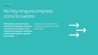 Xerox hoy
Nuestro enfoque
No hay otra empresa
como la nuestra
Aceptémoslo. En el mundo,
hay muchas empresas de
hardware, de software y de
servicios que ofrecen soluciones
de impresión de oficina,
comunicaciones gráficas y
administración de documentos.
Xerox hoy es diferente de todas
ellas, ya que es el líder en fronteras
realmente muy importantes.
 