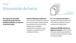 Xerox hoy
Nuestro enfoque
Una posición de fortaleza
Somos líderes en mercados de
todo el mundo. Los problemas
difíciles exigen contar con un
socio fuerte:
Ser líder de la participación
en el mercado
y líder de ideas en servicios
administrados de impresión
significa que contamos con los
recursos para brindar retornos
extraordinarios. Puede
preguntárselo a cualquiera
de los analistas del sector.
La posición n.° 1 de participación
en el mercado en ingresos por
equipos durante más de 7 años
demuestra que estamos aquí
desde hace mucho tiempo.
Administrar sesenta mil
millones de páginas impresas
por año con entrega en todo
el mundo significa que podemos
ayudar a nuestros clientes
a progresar en todos lados.
60 000 millones
de documentos por año
 