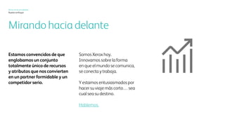 Xerox hoy
Nuestro enfoque
Hacia adelante y
hacia arriba
Estamos convencidos de que
reunimos una combinación
única de recursos y atributos,
lo que nos convierte en un socio
fantástico y en un competidor
serio.
Somos el Xerox de hoy. Innovamos
en la manera en que el mundo
se comunica, se conecta y trabaja.
Y deseamos acelerar su propio
viaje… vaya donde vaya.
Hablemos
 