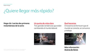 Xerox hoy
Nuestro enfoque
¿Quiere llegar allí más rápido?
Haga clic para avanzar:
Consulte las primeras
dos instantáneas de la serie:
Un punto de vista más claro
Tres tendencias principales
que dan forma al mundo laboral
Qué hacemos
Innovación en la manera en que el
mundo se comunica, se conecta y
trabaja
Qué hacemos
Renovación de la manera en que el mundo
se comunica, se conecta y trabaja
La segunda de una serie de tres instantáneas
Xerox hoy
©2017 Xerox Corporación. Todos los derechos reservados. Xerox®
y Xerox and Design®
son marcas comerciales
de Xerox Corporación en Estados Unidos y/o en otros países. BR20626.
Más información:
Acerca de Xerox
La primera de una serie de tres instantáneas
Xerox hoy
Un punto
de vista claro
Cuatro tendencias principales que dan forma al mundo laboral
 