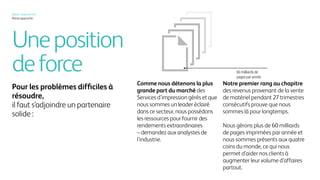 Uneposition
deforce
Xerox, aujourd’hui
Notre approche
Comme nous détenons la plus
grande part du marché des
Services d’impression gérés et que
nous sommes un leader éclairé
dans ce secteur, nous possédons
les ressources pour fournir des
rendements extraordinaires
– demandez aux analystes de
l’industrie.
Notre premier rang au chapitre
des revenus provenant de la vente
de matériel pendant 27 trimestres
consécutifs prouve que nous
sommes là pour longtemps.
Nous gérons plus de 60 milliards
de pages imprimées par année et
nous sommes présents aux quatre
coins du monde, ce qui nous
permet d’aider nos clients à
augmenter leur volume d’affaires
partout.
Pour les problèmes difficiles à
résoudre,
il faut s’adjoindre un partenaire
solide :
60 milliards de
pages par année
 