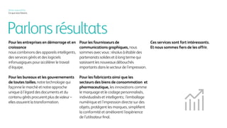 Parlonsrésultats
Pour les entreprises en démarrage et en
croissance
nous combinons des appareils intelligents,
des services gérés et des logiciels
infonuagiques pour accélérer le travail
d’équipe.
Pour les bureaux et les gouvernements
de toutes tailles,notre technologie qui
façonne le marché et notre approche
unique à l’égard des documents et du
contenu gérés procurent plus de valeur –
elles assurent la transformation.
Pour les fournisseurs de
communications graphiques, nous
sommes avec vous : résolus à établir des
partenariats solides et à long terme qui
saisissent les nouveaux débouchés
importants dans le secteur de l’impression.
Pour les fabricants ainsi que les
secteurs des biens de consommation et
pharmaceutique, les innovations comme
le marquage et le codage personnalisés,
individualisés et intelligents; l’emballage
numérique et l’impression directe sur des
objets, protègent les marques, simplifient
la conformité et améliorent l’expérience
de l’utilisateur final.
Ces services sont fort intéressants.
Et nous sommes fiers de les offrir.
Xerox, aujourd’hui
Ce que nous faisons
 