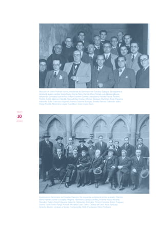 10
1920
2020
Elección de Otero Pedraio como presidente do Seminario de Estudos Galegos. De esquerda a
dereita de abaixo a arriba: Xesús Carro, Vicente Risco, Ramón Otero Pedraio, Luís Iglesias Iglesias, 
Sebastián González García-Paz, Felipe Cordero Carrete, Salustiano Portela Pazos, Paulino
Pedret, Antón Iglesias Vilarelle, Manuel Díaz Rozas, Alfonso Vázquez Martínez, Xosé Filgueira
Valverde, Xulio Francisco Ogando, Ramón Sobrino Buhigas, Anxelo Ramos Colemán, Isidro
Parga Pondal, Florentino López Cuevillas e Xoán López Durá.
Xuntanza do Seminario de Estudos Galegos. De esquerda a direita de arriba a abaixo: Ramón
Otero Pedraio, Antón Lousada Diéguez, Florentino López Cuevillas, Vicente Risco, Ricardo
Carvalho Calero, Xosé Filgueira Valverde, Sebastián González, Pintos Fonseca, Antón Fraguas,
Osorio Tafall, Isidro Parga Pondal, Moralejo Laso, Calvo, Cabeza de León, Arias Sanjurjo,
Xerardo Álvarez Limeses e Novás. Compostela 1928 (Fundación Otero Pedraio).
 