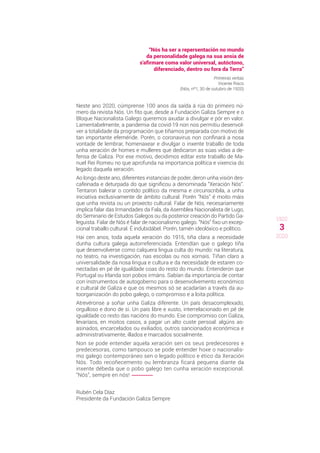 3
1920
2020
“Nós ha ser a repersentación no mundo
da personalidade galega na sua ansia de
s'afirmare coma valor universal, autóctono,
diferenciado, dentro ou fora da Terra”
Primeiras verbas
Vicente Risco
(Nós, nº1, 30 de outubro de 1920)
Neste ano 2020, cúmprense 100 anos da saída á rúa do primeiro nú-
mero da revista Nós. Un fito que, desde a Fundación Galiza Sempre e o
Bloque Nacionalista Galego queremos axudar a divulgar e pór en valor.
Lamentabelmente, a pandemia da covid-19 non nos permitiu desenvol-
ver a totalidade da programación que tiñamos preparada con motivo de
tan importante efeméride. Porén, o coronavirus non confinará a nosa
vontade de lembrar, homenaxear e divulgar o inxente traballo de toda
unha xeración de homes e mulleres que dedicaron as súas vidas a de-
fensa de Galiza. Por ese motivo, decidimos editar este traballo de Ma-
nuel Rei Romeu no que aprofunda na importancia política e vixencia do
legado daquela xeración.
Ao longo deste ano, diferentes instancias de poder, deron unha visión des-
cafeinada e deturpada do que significou a denominada “Xeración Nós”.
Tentaron baleirar o contido político da mesma e circunscribila, a unha
iniciativa exclusivamente de ámbito cultural. Porén “Nós” é moito máis
que unha revista ou un proxecto cultural. Falar de Nós, necesariamente
implica falar das Irmandades da Fala, da Asemblea Nacionalista de Lugo,
do Seminario de Estudos Galegos ou da posterior creación do Partido Ga-
leguista. Falar de Nós é falar de nacionalismo galego. “Nós” fixo un excep-
cional traballo cultural. É indubidábel. Porén, tamén ideolóxico e político.
Hai cen anos, toda aquela xeración do 1916, tiña clara a necesidade
dunha cultura galega autorreferenciada. Entendían que o galego tiña
que desenvolverse como calquera lingua culta do mundo: na literatura,
no teatro, na investigación, nas escolas ou nos xornais. Tiñan claro a
universalidade da nosa lingua e cultura e da necesidade de estaren co-
nectadas en pé de igualdade coas do resto do mundo. Entenderon que
Portugal ou Irlanda son pobos irmáns. Sabían da importancia de contar
con instrumentos de autogoberno para o desenvolvemento económico
e cultural de Galiza e que os mesmos só se acadarían a través da au-
toorganización do pobo galego, o compromiso e a loita política.
Atrevéronse a soñar unha Galiza diferente. Un país desacomplexado,
orgulloso e dono de si. Un país libre e xusto, interrelacionado en pé de
igualdade co resto das nacións do mundo. Ese compromiso con Galiza,
levaríaos, en moitos casos, a pagar un alto custe persoal: algúns as-
asinados, encarcelados ou exiliados, outros sancionados económica e
administrativamente, illados e marcados socialmente.
Non se pode entender aquela xeración sen os seus predecesores e
predecesoras, como tampouco se pode entender hoxe o nacionalis-
mo galego contemporáneo sen o legado político e ético da Xeración
Nós. Todo recoñecemento ou lembranza ficará pequena diante da
inxente débeda que o pobo galego ten cunha xeración excepcional.
“Nós”, sempre en nós!
Rubén Cela Díaz
Presidente da Fundación Galiza Sempre
 