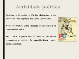 Participa na fundación do Partido Galeguista e sae
elixido, en 1931, deputado das Cortes Constituíntes.
No seo do Partido, Otero situábase ideoloxicamente no
bando conservador.
Ao comezar a guerra civil, a pesar do seu talante
conservador e relixioso, foi expedientado, cesado
como catedrático.
 