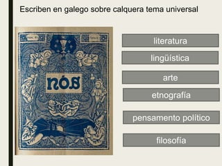 literatura
pensamento político
filosofía
etnografía
arte
lingüística
Escriben en galego sobre calquera tema universal
 