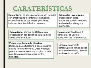 Humanismo: os seus personaxes son tratados
con emotividade e sentimentos amables,
especialmente os das clases populares.
Indulxencia polos defectos humanos.
Humorismo: tendencia á
caricatura, ao uso da
ironía.Non cae no sarcástico.
Crítica das inxustizas e
preocupación polos
problemas sociais, denuncia
a miseria dos labregos e
mariñeiros.
Galeguismo, sempre en Galiza e coa
preocupación por deixar ás claras a nosa
identidade e carácter.
Visión popularista da literatura.
Distancia do culturalismo e aristocratismo
da arte fronte a Risco ou Otero Pedrayo,
procurando usar recursos propios da arte
popular e entendibles polas xentes
humildes.
Lirismo: sentimento
persoal, prosa rítmica cando
o contido é emotivo. Subliña
o clímax da emoción
 