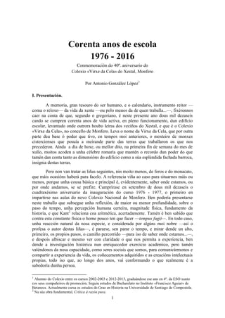 1
Corenta anos de escola
1976 - 2016
Conmemoración do 40º. aniversario do
Colexio «Virxe da Cela» do Xestal, Monfero
Por Antonio González López1
I. Presentación.
A memoria, gran tesouro do ser humano, e o calendario, instrumento reitor —
coma o reloxo— da vida da xente —ou polo menos da de quen traballa...—, fixéronnos
caer na conta de que, segundo o gregoriano, é neste presente ano dous mil dezaseis
cando se cumpren corenta anos de vida activa, en pleno funcionamento, dun edificio
escolar, levantado onde outrora houbo leiras dos veciños do Xestal, e que é o Colexio
«Virxe da Cela», no concello de Monfero. Leva o nome da Virxe da Cela, que por outra
parte deu base ó poder que tivo, en tempos moi anteriores, o mosteiro de monxes
cistercienses que posuía a meirande parte das terras que traballaron os que nos
precederon. Aínda a día de hoxe, ou mellor dito, na primeira fin de semana do mes de
xullo, moitos acoden a unha célebre romaría que mantén o recordo dun poder do que
tamén dan conta tanto as dimensións do edificio como a súa espléndida fachada barroca,
insignia destas terras.
Pero non van tratar as liñas seguintes, nin moito menos, de foros e do monacato,
que máis ocasións haberá para facelo. A referencia viña ao caso para situarnos máis ou
menos, porque unha cousa básica e principal é, evidentemente, saber onde estamos, ou
por onde andamos, se se prefire. Cumprirase en setembro de dous mil dezaseis o
cuadraxésimo aniversario da inauguración do curso 1976 - 1977, o primeiro en
impartirse nas aulas do novo Colexio Nacional de Monfero. Ben podería presentarse
neste traballo que subsegue unha reflexión, de maior ou menor profundidade, sobre o
paso do tempo, unha percepción humana certeira, magnitude física, fundamento da
historia, e que Kant2
relaciona coa aritmética, acertadamente. Tamén é ben sabido que
contra esta constante física o home pouco ten que facer —tempus fugit—. En todo caso,
unha reacción natural da nosa especie, e considerada por algúns moi nobre —así o
profesa o autor destas liñas—, é pararse, sen parar o tempo, e mirar dende un alto,
primeiro, os propios pasos, o camiño percorrido —para iso de saber onde estamos...—,
e despois albiscar e mesmo ver con claridade o que nos permita a experiencia, ben
dende a investigación histórica nun enriquecedor exercicio académico, pero tamén
valéndonos da nosa capacidade, como seres sociais que somos, para comunicármonos e
compartir a experiencia da vida, os coñecementos adquiridos e as creacións intelectuais
propias, todo iso que, ao longo dos anos, vai conformando o que realmente é a
sabedoría dunha persoa.
1
Alumno do Colexio entre os cursos 2002-2003 e 2012-2013, graduándose ese ano en 4º. da ESO xunto
cos seus compañeiros de promoción. Seguiu estudos de Bacharelato no Instituto «Francisco Aguiar» de
Betanzos. Actualmente cursa os estudos do Grao en Historia na Universidade de Santiago de Compostela.
2
Na súa obra fundamental, Crítica á razón pura.
 