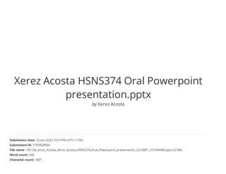 Xerez Acosta HSNS374 Oral Powerpoint
presentation.pptx
by Xerez Acosta
Submission date: 22-Jan-2022 10:51PM (UTC+1100)
Submission ID: 1745928964
File name: 195128_Xerez_Acosta_Xerez_Acosta_HSNS374_Oral_Powerpoint_presentation_2223081_727394489.pptx (3.5M)
Word count: 568
Character count: 3401
 
