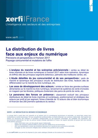 XERFI : LE MEDIATEUR DU MONDE ECONOMIQUE
Le groupe Xerfi a puisé dans son expertise et sa passion pour la connaissance économique et sectorielle, un savoir-faire unique pour
comprendre le monde économique. Par ses compétences professionnelles, sa liberté éditoriale, son ouverture intellectuelle, Xerfi apporte aux
acteurs de l‘économie des analyses et synthèses opérationnelles sur les évolutions sectorielles, les stratégies des entreprises, leur
environnement international. Au sein du premier bureau d’études spécialisé en France, les experts sectoriels du groupe Xerfi sont animés
d’une passion commune :
- traiter l’information avec une très grande rigueur intellectuelle,
- réaliser des analyses professionnelles au plus près des réalités de la vie économique,
- offrir une représentation vivante des évolutions décisives d’un marché et de la concurrence sectorielle,
- s’engager sur des conclusions rédigées avec l’ambition de la probité et de la qualité.
Le site xerfi.com vous permet de disposer du plus vaste catalogue d’études sur les secteurs et les entreprises.
La distribution de livres
face aux enjeux du numérique
Prévisions et perspectives à l’horizon 2017
Paysage concurrentiel et mutations de l’offre
• L’analyse du marché et les scénarios prévisionnels : ventes au détail de
livres imprimés et de livres numériques à l’horizon 2017 selon trois scénarios, dynamique
et chiffres clés des principaux segments éditoriaux, palmarès des meilleures ventes, etc.
• L’étude détaillée du jeu concurrentiel et de ses perspectives : parts de
marché et dynamique des principaux circuits de distribution des livres, facteurs clés de
différenciation sur le marché du livre numérique, etc.
• Les axes de développement des acteurs : entrée en force des grandes surfaces
alimentaires sur le marché du livre numérique, lancement de systèmes de vente d’e-books
en magasin par les libraires, politiques d’extension des parcs de points de vente, etc.
• Le panorama des forces en présence : classement exclusif des principaux
distributeurs de détail de livres imprimés et numériques, positionnement et stratégies des
acteurs par profil et par segment, fiches d’identité de 10 acteurs clés et bilan économique
et financier des 200 premiers opérateurs du secteur.
 