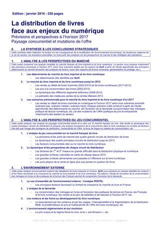 XERFI.COM SAS - 13-15, rue de Calais 75009 Paris - Tél : 01 53 21 81 51 - Fax : 01 42 81 42 14 - etudes@xerfi.fr
Edition : janvier 2014 - 250 pages
La distribution de livres
face aux enjeux du numérique
Prévisions et perspectives à l’horizon 2017
Paysage concurrentiel et mutations de l’offre
0. LA SYNTHESE & LES CONCLUSIONS STRATEGIQUES
Cette synthèse attire l’attention du lecteur sur les conséquences de la modification de l’environnement économique, les tendances majeures de
la vie du secteur, les évolutions prévisibles, en tirant parti des analyses sur les perspectives du marché et des stratégies des opérateurs.
1. L’ANALYSE & LES PERSPECTIVES DU MARCHÉ
Cette partie comprend une analyse complète du marché français du livre imprimé et du livre numérique. La section vous propose notamment
des prévisions exclusives à l’horizon 2017 selon trois scénarios établis par les experts de Xerfi à partir de l’étude approfondie des principaux
déterminants du marché (évolution des pratiques de lecture, essor des supports de lecture numérique, généralisation du piratage, etc.).
1. Les déterminants du marché du livre imprimé et du livre numérique
- Les déterminants clés identifiés par Xerfi
2. Le marché du livre imprimé et du livre numérique jusqu’en 2013
- Les ventes au détail de livres imprimés (2003-2013) et de livres numériques (2011-2013)
- Les prix à la consommation des livres (2003-2013)
- La dynamique des différents segments éditoriaux (2006-2012)
- Le palmarès des meilleures ventes de la rentrée littéraire 2013
3. Les scénarios prévisionnels pour le marché du livre imprimé et du livre numérique d’ici 2017
- Les ventes au détail de livres imprimés et numériques à l’horizon 2017 selon trois scénarios exclusifs
(scénario bas, scénario médian, scénario haut). Chaque scénario a été construit à partir de l’étude
approfondie des déterminants du marché, de l’évolution de la demande (consommation des ménages,
pratique de lecture numérique, etc.) et des mutations de l’offre (politique de prix et exhaustivité
notamment) des leaders du secteur
2. L’ANALYSE & LES PERSPECTIVES DU JEU CONCURRENTIEL
Cette partie propose une analyse du paysage concurrentiel actuel et à venir sur le marché français du livre. Elle étudie la dynamique des
quatre principaux circuits de distribution et propose une analyse prospective de la concurrence dans le livre numérique sur la base de facteurs
clés tels que l’image des enseignes de distribution, l’exhaustivité de l’offre, la force de frappe en matière de communication, etc.
1. L’analyse du jeu concurrentiel sur le marché français du livre
- Le panorama et les parts de marché des quatre grands circuits de distribution de livres
- La dynamique des quatre principaux circuits de distribution jusqu’en 2013
- Les facteurs concurrentiels clés sur le marché du livre numérique
2. La dynamique et les perspectives de chaque circuit de distribution
- Les librairies de 1
er
et 2
e
niveaux en grande difficulté dans la distribution physique et numérique
- Les grandes surfaces culturelles en perte de vitesse depuis 2010
- Les grandes surfaces alimentaires sont passées à l’offensive sur le livre numérique
- Les pure players de la vente en ligne plus que jamais en position de force
3. L’ENVIRONNEMENT EXTERNE
Cette partie analyse l’environnement externe des détaillants de livres présents en France. Xerfi vous présente de manière détaillée les moteurs
et les freins structurels à la croissance du marché du livre imprimé et du livre numérique. Par ailleurs, l’étude de l’évolution de la consommation
des ménages en livres et des pratiques de la lecture des Français permet de comprendre l’évolution de la demande.
1. La vue d’ensemble de l’environnement externe : l’analyse PESTEL
- Les principaux facteurs favorisant ou limitant la croissance du marché du livre en France
2. L’analyse de la demande
- La consommation des ménages en livres et l’évolution des pratiques de lecture en France, les Français
et le livre numérique, les ventes et le parc de tablettes et de liseuses à l’horizon 2017, etc.
3. Les moteurs et les freins au développement du livre numérique
- Le basculement par les contenus et par les usages, l’interopérabilité et la fragmentation de la distribution
BtoB, la problématique du prix et l’exhaustivité de l’offre de livres numériques, etc.
4. L’environnement réglementaire et son évolution
- Le prix unique et le régime fiscal du livre, la loi « anti-Amazon », etc.
 