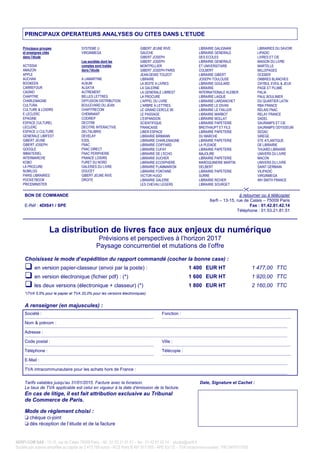 XERFI.COM SAS - 13-15, rue de Calais 75009 Paris – tél : 01 53 21 81 51 – fax : 01 42 81 42 14 - etudes@xerfi.fr
Société par actions simplifiée au capital de 2 473 799 euros - RCS Paris B 497 917 005 - APE 6311Z – TVA intracommunautaire : FR12497917005
PRINCIPAUX OPERATEURS ANALYSES OU CITES DANS L’ETUDE
Principaux groupes
et enseignes cités
dans l’étude
ACTISSIA
AMAZON
APPLE
AUCHAN
BOOKEEN
CARREFOUR
CASINO
CHAPITRE
CHARLEMAGNE
CULTURA
CULTURE & LOISIRS
E LECLERC
EPAGINE
ESPACE CULTUREL
LECLERC
ESPACE U CULTURE
GENERALE LIBR’EST
GIBERT JEUNE
GIBERT JOSEPH
GOOGLE
IMMATERIEL
INTERMARCHE
KOBO
LA PROCURE
NUMILOG
PARIS LIBRAIRIES
POCKETBOOK
PRICEMINISTER
SYSTEME U
VIRGINMEGA
Les sociétés dont les
comptes sont traités
dans l’étude
A LAMARTINE
ALBUM
ALSATIA
AUTREMENT
BELLES LETTRES
DIFFUSION DISTRIBUTION
BOULEVARD DU JEAN
CHAPITRECOM
CHEMINANT
CODIREP
DECITRE
DECITRE INTERACTIVE
DELTALIBRIS
DEVELAY
EDDL
FNAC
FNAC DIRECT
FNAC PERIPHERIE
FRANCE LOISIRS
FURET DU NORD
GALERIES DU LIVRE
DOUCET
GIBERT JEUNE RIVE
DROITE
GIBERT JEUNE RIVE
GAUCHE
GIBERT JOSEPH
GIBERT JOSEPH
MONTPELLIER
GIBERT JOSEPH PARIS
JEAN-DENIS TOUZOT
LIBRAIRE
LA BOITE A LIVRES
LA GALERNE
LA GENERALE LIBREST
LA PROCURE
L'APPEL DU LIVRE
L'ARBRE A LETTRES
LE GRAND CERCLE 95
LE PASSAGE
L'EXPANSION
SCIENTIFIQUE
FRANCAISE
LIBER ESPACE
LIBRAIRIE BIRMANN
LIBRAIRIE CHARLEMAGNE
LIBRAIRIE COIFFARD
LIBRAIRIE CUFAY
LIBRAIRIE DE L'ECHO
LIBRAIRIE DUCHER
LIBRAIRIE ECOSPHERE
LIBRAIRIE FLAMMARION
LIBRAIRIE FONTAINE
VICTOR HUGO
LIBRAIRIE GALERIE
LES CHEVAU LEGERS
LIBRAIRIE GALIGNANI
LIBRAIRIE GENERALE
DES ECOLES
LIBRAIRIE GENERALE
ET UNIVERSITAIRE
COLBERT
LIBRAIRIE GIBERT
JOSEPH TOULOUSE
LIBRAIRIE GOULARD
LIBRAIRIE
INTERNATIONALE KLEBER
LIBRAIRIE LAIQUE
LIBRAIRIE LARDANCHET
LIBRAIRIE LE DIVAN
LIBRAIRIE LE FAILLER
LIBRAIRIE MARBOT
LIBRAIRIE MOLLAT
LIBRAIRIE PAPETERIE
BREITHAUPT ET FILS
LIBRAIRIE PAPETERIE
DU MARCHE
LIBRAIRIE PAPETERIE
LA PLEIADE
LIBRAIRIE PAPETERIE
MAJOLIRE
LIBRAIRIE PAPETERIE
MAROQUINERIE MARTIN
DELBERT
LIBRAIRIE PAPETERIE
SURRE
LIBRAIRIE RICHER
LIBRAIRIE SOURGET
LIBRAIRIES DU SAVOIR
LIPADIC
LIVRES ET CIE
MAISON DU LIVRE
MARTELLE
MILLEPAGES
OCEBER
OMBRES BLANCHES
OXYBUL EVEIL & JEUX
PAGE ET PLUME
PALIA
PAUL BOULINIER
DU QUARTIER LATIN
RBA FRANCE
RELAIS FNAC
RELAY FRANCE
SADEL
SAURAMPS ET CIE
SAURAMPS ODYSSEUM
SEDAC
SIREGE
STE ATLANTIQUE
DE LIBRAIRIE
THUARD LIBRAIRIE
UNIVERS DU LIVRE
MACON
UNIVERS DU LIVRE
SAINT GERMAIN
VILIPADIC
VIRGINMEGA
WH SMITH FRANCE
-------------------------------------------------------------------------------------------------------------------------- ----------------------------
BON DE COMMANDE à retourner ou à télécopier
E-Réf : 4DIS41 / SPE
Xerfi – 13-15, rue de Calais – 75009 Paris
Fax : 01.42.81.42.14
Téléphone : 01.53.21.81.51
La distribution de livres face aux enjeux du numérique
Prévisions et perspectives à l’horizon 2017
Paysage concurrentiel et mutations de l’offre
Choisissez le mode d’expédition du rapport commandé (cocher la bonne case) :
en version papier-classeur (envoi par la poste) : 1 400 EUR HT 1 477,00 TTC
en version électronique (fichier pdf) : (*) 1 600 EUR HT 1 920,00 TTC
les deux versions (électronique + classeur) (*) 1 800 EUR HT 2 160,00 TTC
*(TVA 5,5% pour le papier et TVA 20,0% pour les versions électroniques)
A renseigner (en majuscules) :
Société :
_______________________________________________________________________________________________________________
Fonction :
_______________________________________________________________________________________________________________
Nom & prénom :
__________________________________________________________________________________________________________________________________________________________________________________________________________________________________
Adresse :
__________________________________________________________________________________________________________________________________________________________________________________________________________________________________
Code postal :
_______________________________________________________________________________________________________________
Ville :
_______________________________________________________________________________________________________________
Téléphone :
_______________________________________________________________________________________________________________
Télécopie :
_______________________________________________________________________________________________________________
E-Mail :
__________________________________________________________________________________________________________________________________________________________________________________________________________________________________
TVA intracommunautaire pour les achats hors de France :
__________________________________________________________________________________________________________________________________________________________________________________________________________________________________
Tarifs valables jusqu’au 31/01/2015. Facture avec la livraison.
Le taux de TVA applicable est celui en vigueur à la date d’émission de la facture.
Date, Signature et Cachet :
En cas de litige, il est fait attribution exclusive au Tribunal
de Commerce de Paris.
Mode de règlement choisi :
t chèque ci-joint
t dès réception de l’étude et de la facture
 