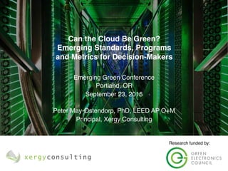 Emerging Green Conference
Portland, OR
September 23, 2015
Peter May-Ostendorp, PhD, LEED AP O+M
Principal, Xergy Consulting
Can the Cloud Be Green? 
Emerging Standards, Programs
and Metrics for Decision-Makers
Research funded by:
 