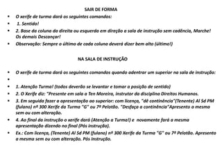 SAIR DE FORMA
 O xerife de turma dará os seguintes comandos:
 1. Sentido!
 2. Base da coluna da direita ou esquerda em direção a sala de instrução sem cadência, Marche!
Os demais Descançar!
 Observação: Sempre o último de cada coluna deverá dizer bem alto (último!)
NA SALA DE INSTRUÇÃO
 O xerife de turma dará os seguintes comandos quando adentrar um superior na sala de instrução:

 1. Atenção Turma! (todos deverão se levantar e tomar a posição de sentido)
 2. O Xerife diz: "Presente em sala a Ten Moreira, instrutor da disciplina Direitos Humanos.
 3. Em seguida fazer a apresentação ao superior: com licença, "dê continência"(Tenente) Al Sd PM
(fulano) nº 300 Xerife da Turma "G" ou 7º Pelotão. "Desfaça a continência"Apresento a mesma
sem ou com alteração.
 4. Ao final da instrução o xerife dará (Atenção a Turma!) e novamente fará a mesma
apresentação dizendo no final (Pós instrução).
 Ex.: Com licença, (Tenente) Al Sd PM (fulano) nº 300 Xerife da Turma "G" ou 7º Pelotão. Apresento
a mesma sem ou com alteração. Pós Instrução.
 